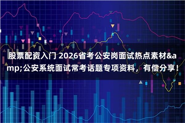 股票配资入门 2026省考公安岗面试热点素材&公安系统面试常考话题专项资料，有偿分享！