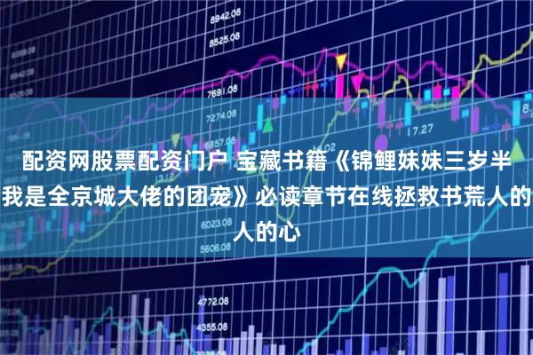 配资网股票配资门户 宝藏书籍《锦鲤妹妹三岁半，我是全京城大佬的团宠》必读章节在线拯救书荒人的心