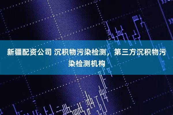 新疆配资公司 沉积物污染检测，第三方沉积物污染检测机构