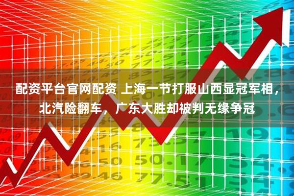 配资平台官网配资 上海一节打服山西显冠军相，北汽险翻车，广东大胜却被判无缘争冠