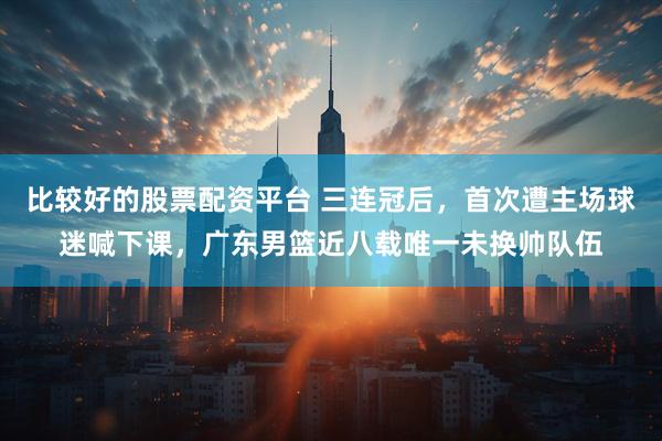 比较好的股票配资平台 三连冠后，首次遭主场球迷喊下课，广东男篮近八载唯一未换帅队伍