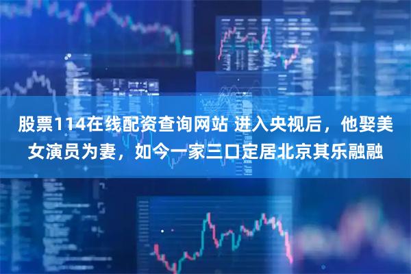 股票114在线配资查询网站 进入央视后，他娶美女演员为妻，如今一家三口定居北京其乐融融