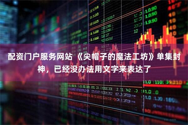 配资门户服务网站 《尖帽子的魔法工坊》单集封神，已经没办法用文字来表达了