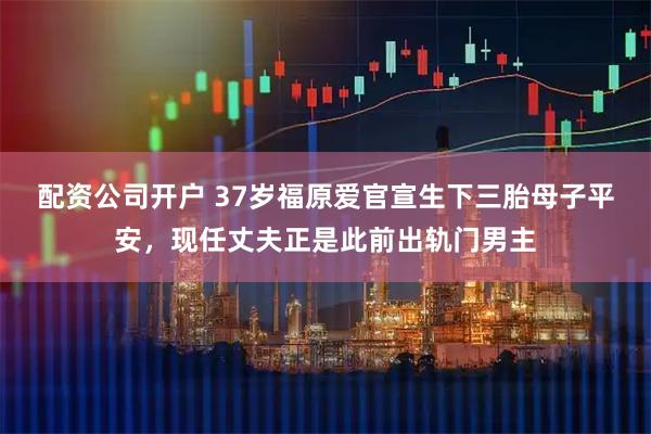 配资公司开户 37岁福原爱官宣生下三胎母子平安，现任丈夫正是此前出轨门男主