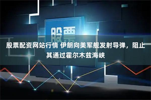 股票配资网站行情 伊朗向美军舰发射导弹，阻止其通过霍尔木兹海峡
