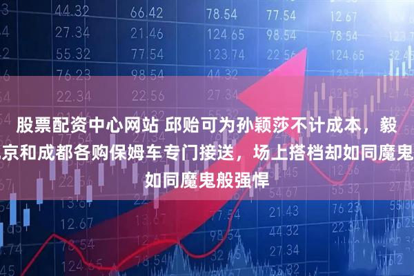 股票配资中心网站 邱贻可为孙颖莎不计成本，毅然在北京和成都各购保姆车专门接送，场上搭档却如同魔鬼般强悍