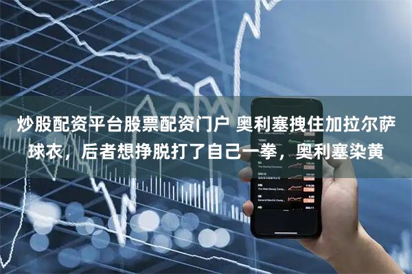 炒股配资平台股票配资门户 奥利塞拽住加拉尔萨球衣，后者想挣脱打了自己一拳，奥利塞染黄