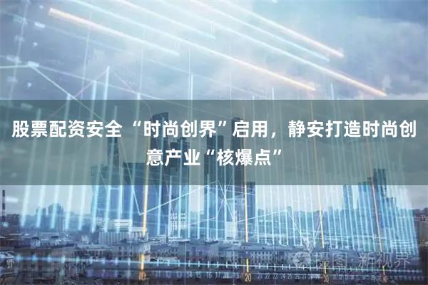 股票配资安全 “时尚创界”启用，静安打造时尚创意产业“核爆点”