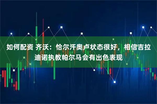 如何配资 齐沃：恰尔汗奥卢状态很好，相信吉拉迪诺执教帕尔马会有出色表现